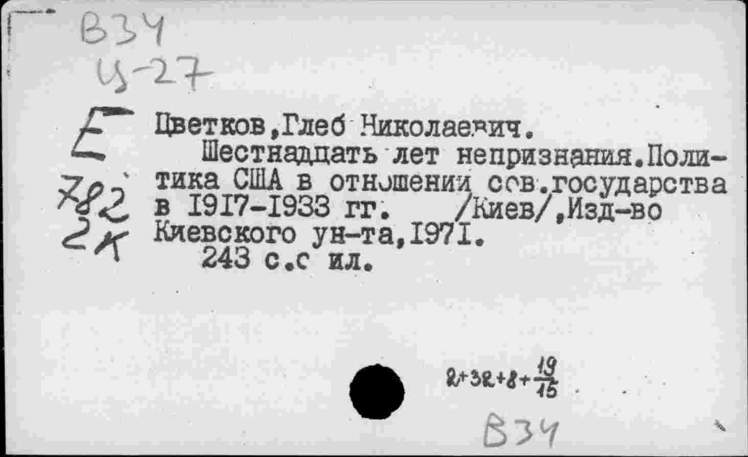 ﻿Цветков »Глеб Николаевич.
Шестнадцать лет непризнания.Политика США в отношении сов.государства в 1917-1933 гг. /Киев/,Изд-во Киевского ун-та,1971.
243 с.с ил.
^58,4+^